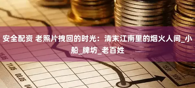 安全配资 老照片拽回的时光：清末江南里的烟火人间_小船_牌坊_老百姓