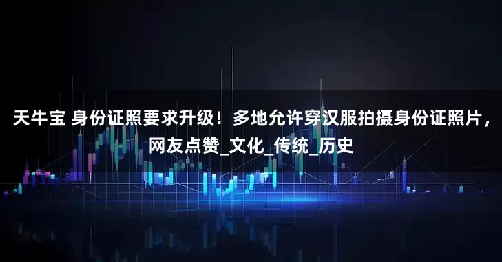 天牛宝 身份证照要求升级！多地允许穿汉服拍摄身份证照片，网友点赞_文化_传统_历史