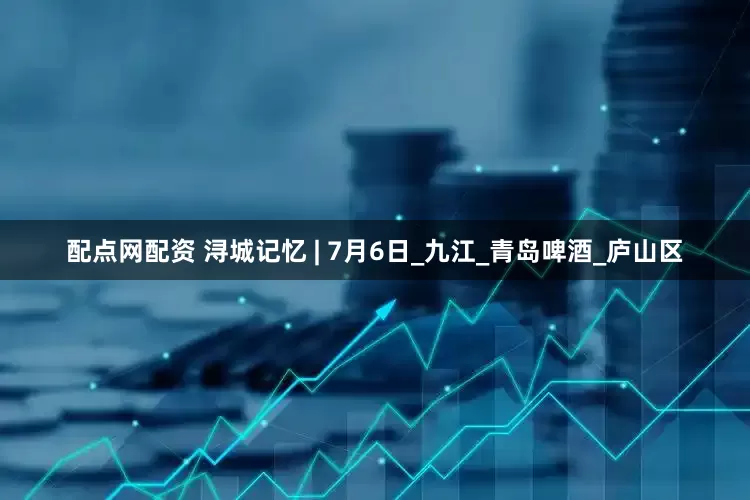 配点网配资 浔城记忆 | 7月6日_九江_青岛啤酒_庐山区