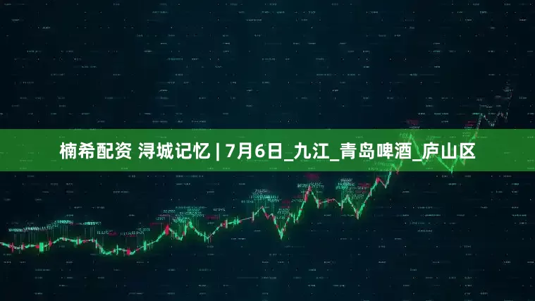 楠希配资 浔城记忆 | 7月6日_九江_青岛啤酒_庐山区