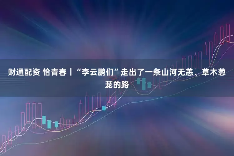 财通配资 恰青春丨“李云鹏们”走出了一条山河无恙、草木葱茏的路