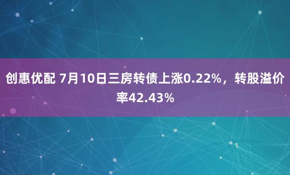 创惠优配 7月10日三房转债上涨0.22%，转股溢价率42.43%