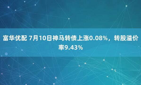 富华优配 7月10日神马转债上涨0.08%，转股溢价率9.43%