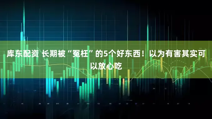 库东配资 长期被“冤枉”的5个好东西！以为有害其实可以放心吃