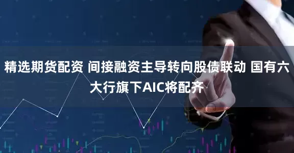 精选期货配资 间接融资主导转向股债联动 国有六大行旗下AIC将配齐
