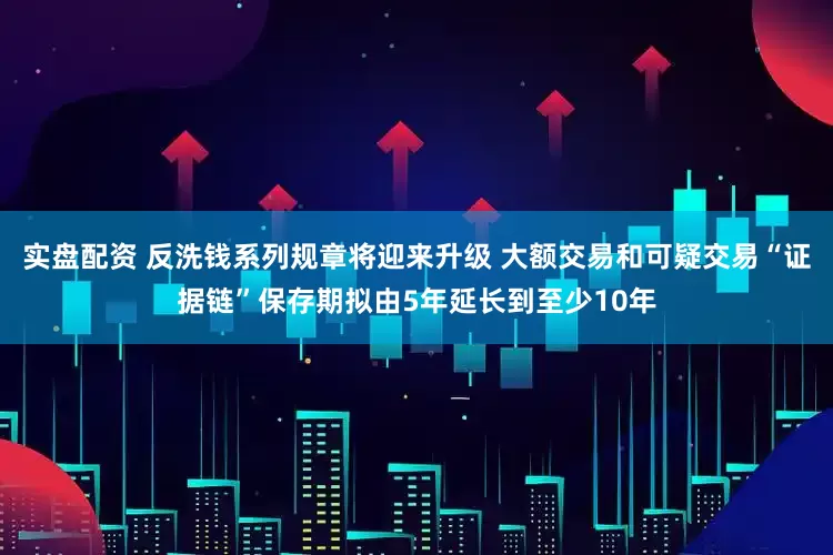 实盘配资 反洗钱系列规章将迎来升级 大额交易和可疑交易“证据链”保存期拟由5年延长到至少10年