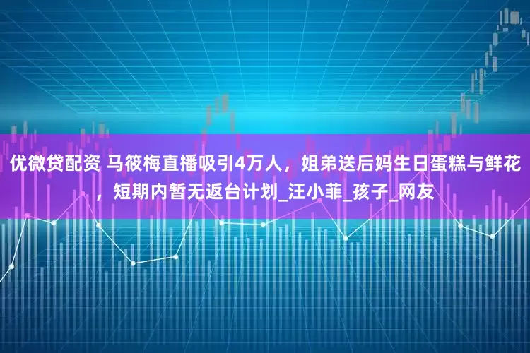 优微贷配资 马筱梅直播吸引4万人，姐弟送后妈生日蛋糕与鲜花，短期内暂无返台计划_汪小菲_孩子_网友