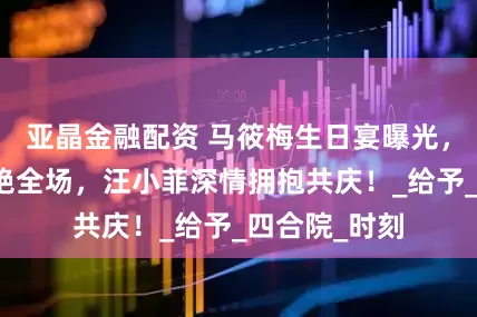 亚晶金融配资 马筱梅生日宴曝光，浪漫布置惊艳全场，汪小菲深情拥抱共庆！_给予_四合院_时刻