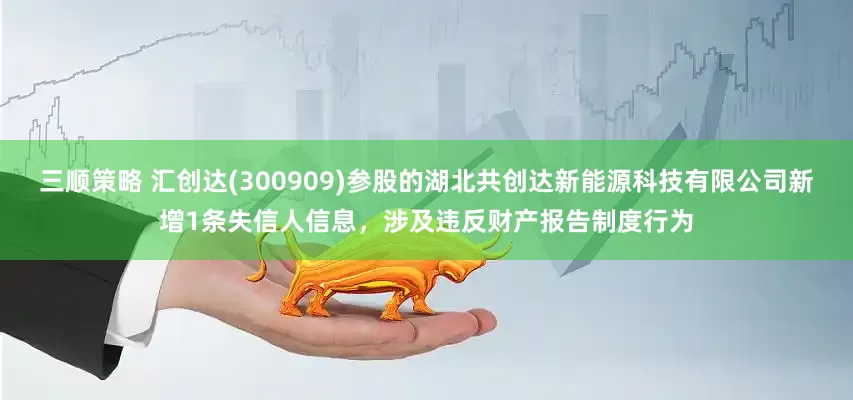 三顺策略 汇创达(300909)参股的湖北共创达新能源科技有限公司新增1条失信人信息，涉及违反财产报告制度行为