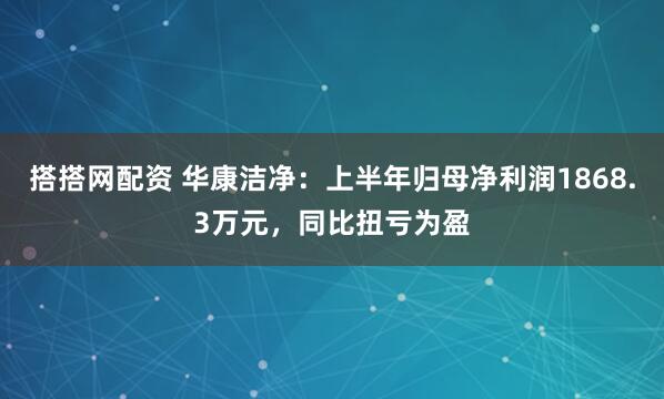 搭搭网配资 华康洁净：上半年归母净利润1868.3万元，同比扭亏为盈