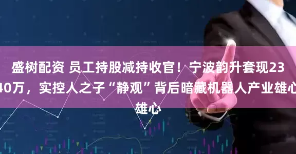 盛树配资 员工持股减持收官！宁波韵升套现2340万，实控人之子“静观”背后暗藏机器人产业雄心