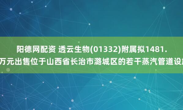 阳德网配资 透云生物(01332)附属拟1481.7万元出售位于山西省长治市潞城区的若干蒸汽管道设施
