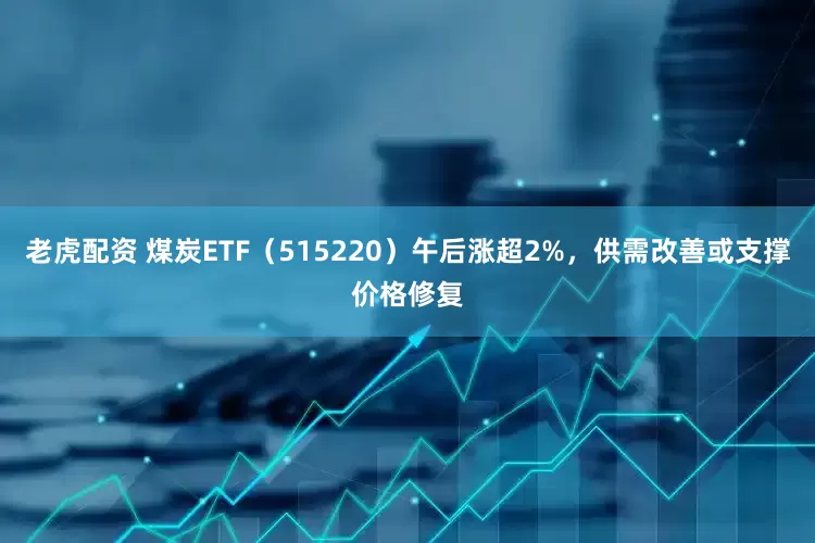 老虎配资 煤炭ETF（515220）午后涨超2%，供需改善或支撑价格修复