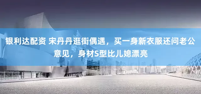 银利达配资 宋丹丹逛街偶遇，买一身新衣服还问老公意见，身材S型比儿媳漂亮