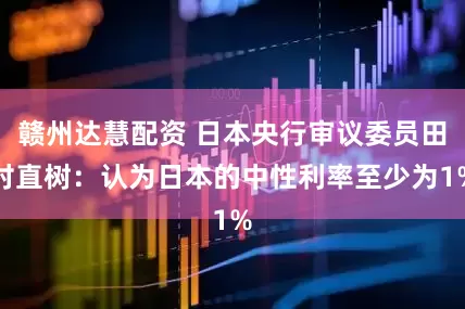 赣州达慧配资 日本央行审议委员田村直树：认为日本的中性利率至少为1%