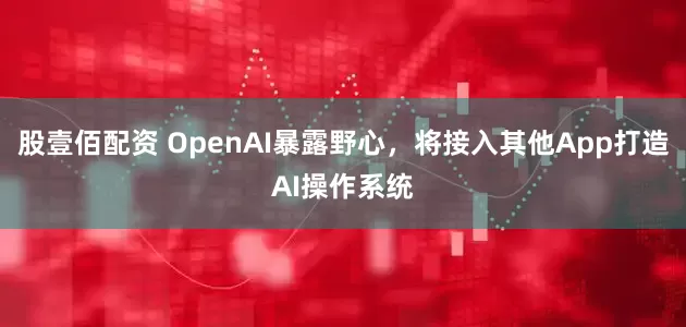 股壹佰配资 OpenAI暴露野心，将接入其他App打造AI操作系统