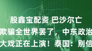 股鑫宝配资 巴沙尔亡国了吗？欺骗全世界罢了，中东政治大戏正在上演！泰国：别信，都是障眼法