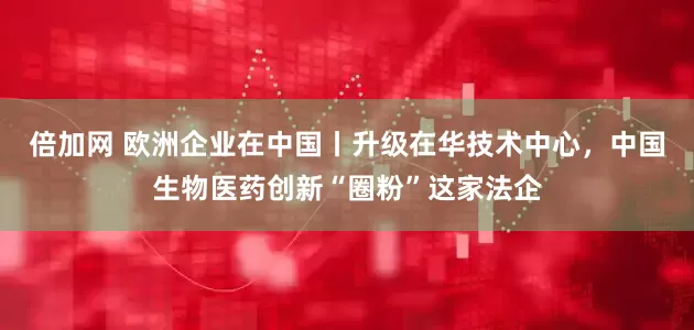 倍加网 欧洲企业在中国丨升级在华技术中心，中国生物医药创新“圈粉”这家法企