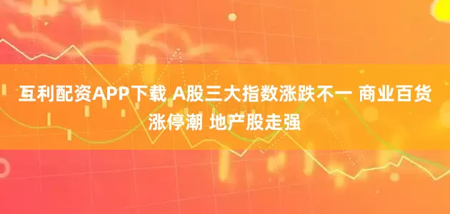 互利配资APP下载 A股三大指数涨跌不一 商业百货涨停潮 地产股走强