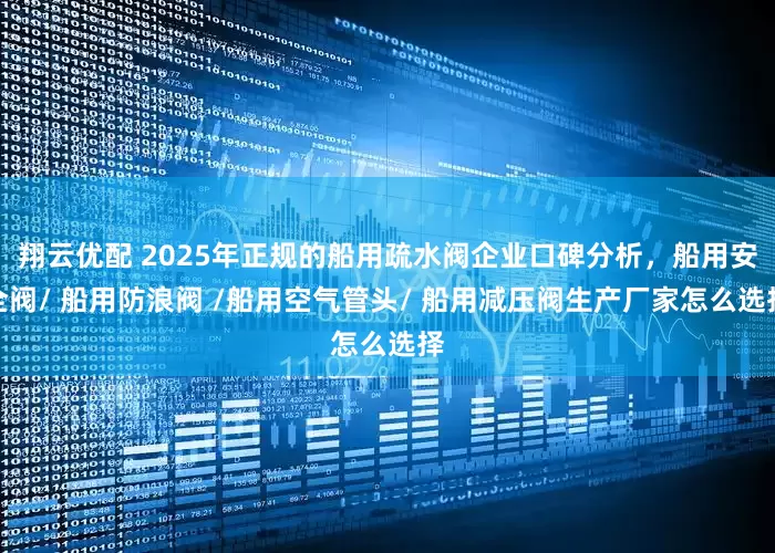 翔云优配 2025年正规的船用疏水阀企业口碑分析，船用安全阀/ 船用防浪阀 /船用空气管头/ 船用减压阀生产厂家怎么选择