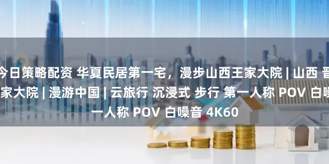 今日策略配资 华夏民居第一宅，漫步山西王家大院 | 山西 晋中灵石 王家大院 | 漫游中国 | 云旅行 沉浸式 步行 第一人称 POV 白噪音 4K60