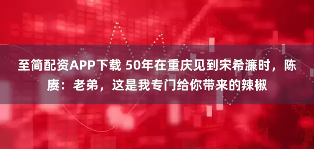 至简配资APP下载 50年在重庆见到宋希濂时，陈赓：老弟，这是我专门给你带来的辣椒