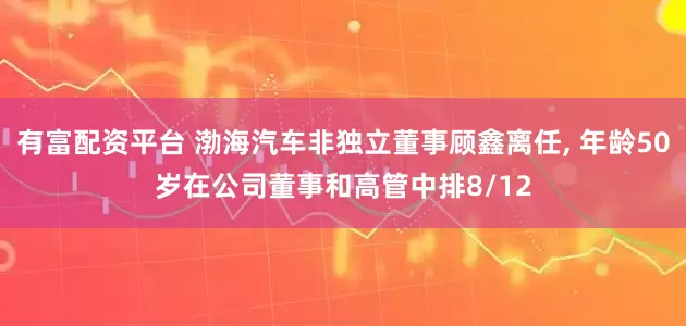 有富配资平台 渤海汽车非独立董事顾鑫离任, 年龄50岁在公司董事和高管中排8/12
