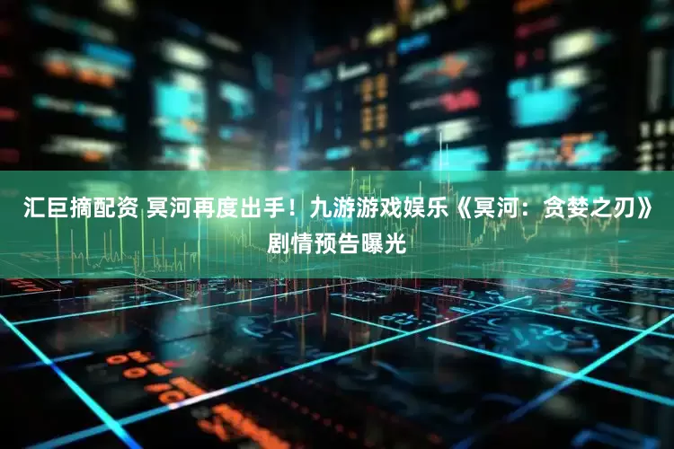汇巨摘配资 冥河再度出手！九游游戏娱乐《冥河：贪婪之刃》剧情预告曝光
